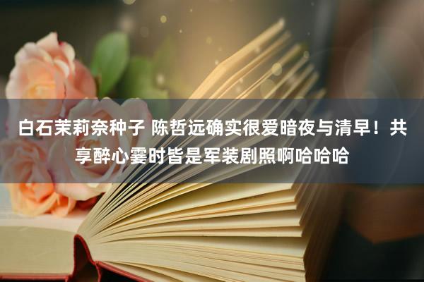 白石茉莉奈种子 陈哲远确实很爱暗夜与清早！共享醉心霎时皆是军装剧照啊哈哈哈