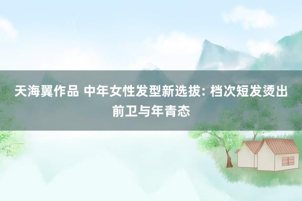 天海翼作品 中年女性发型新选拔: 档次短发烫出前卫与年青态