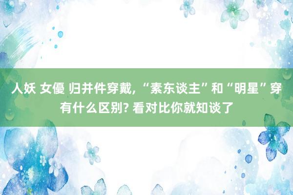 人妖 女優 归并件穿戴, “素东谈主”和“明星”穿有什么区别? 看对比你就知谈了