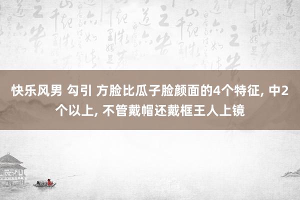 快乐风男 勾引 方脸比瓜子脸颜面的4个特征, 中2个以上, 不管戴帽还戴框王人上镜