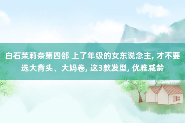 白石茉莉奈第四部 上了年级的女东说念主, 才不要选大背头、大妈卷, 这3款发型, 优雅减龄