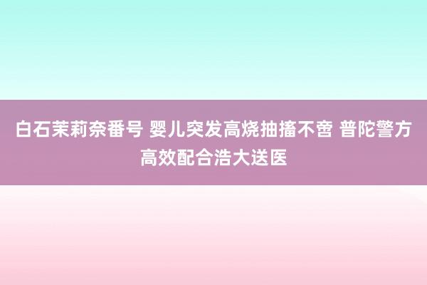 白石茉莉奈番号 婴儿突发高烧抽搐不啻 普陀警方高效配合浩大送医