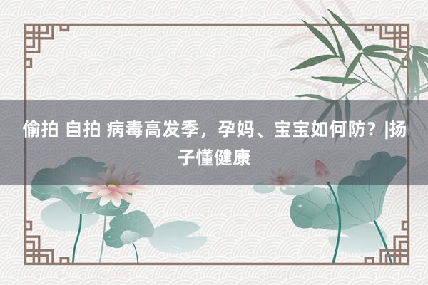 偷拍 自拍 病毒高发季，孕妈、宝宝如何防？|扬子懂健康