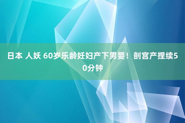 日本 人妖 60岁乐龄妊妇产下男婴！剖宫产捏续50分钟