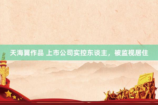天海翼作品 上市公司实控东谈主，被监视居住