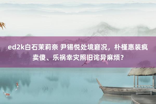 ed2k白石茉莉奈 尹锡悦处境窘况，朴槿惠装疯卖傻、乐祸幸灾照旧诧异麻烦？