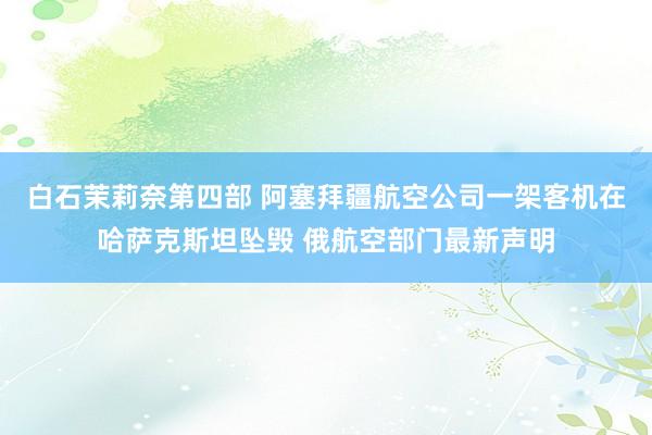 白石茉莉奈第四部 阿塞拜疆航空公司一架客机在哈萨克斯坦坠毁 俄航空部门最新声明