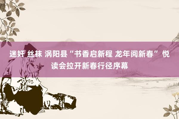 迷奸 丝袜 涡阳县“书香启新程 龙年阅新春” 悦读会拉开新春行径序幕