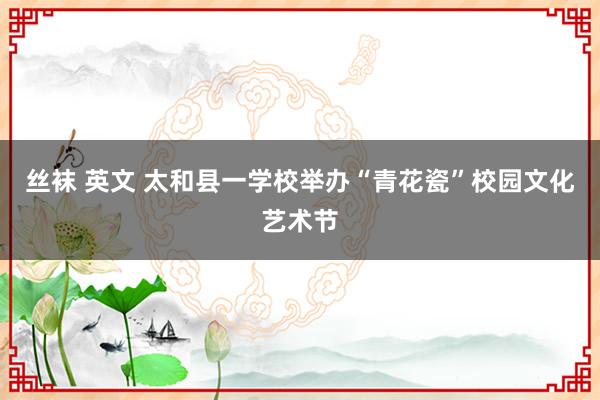丝袜 英文 太和县一学校举办“青花瓷”校园文化艺术节