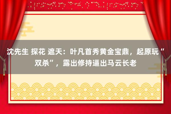 沈先生 探花 遮天：叶凡首秀黄金宝鼎，起原玩“双杀”，露出修持逼出马云长老
