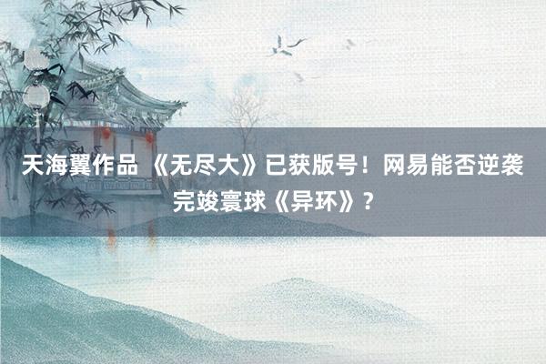 天海翼作品 《无尽大》已获版号！网易能否逆袭完竣寰球《异环》？