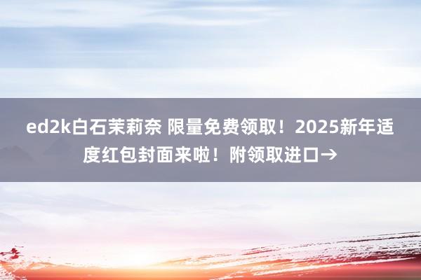 ed2k白石茉莉奈 限量免费领取！2025新年适度红包封面来啦！附领取进口→