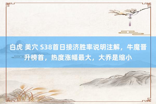 白虎 美穴 S38首日接济胜率说明注解，牛魔晋升榜首，热度涨幅最大，大乔是缩小