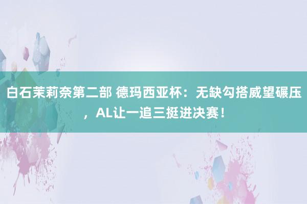 白石茉莉奈第二部 德玛西亚杯：无缺勾搭威望碾压，AL让一追三挺进决赛！