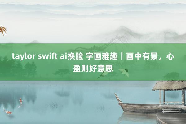 taylor swift ai换脸 字画雅趣丨画中有景，心盈则好意思