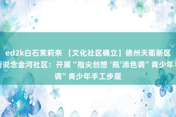 ed2k白石茉莉奈 【文化社区确立】德州天衢新区宋官屯街说念金河社区：开展“指尖创想 ‘瓶’添色调”青少年手工步履