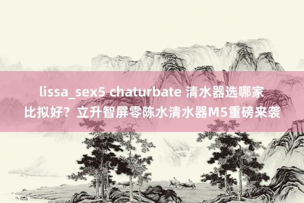 lissa_sex5 chaturbate 清水器选哪家比拟好？立升智屏零陈水清水器M5重磅来袭
