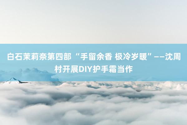 白石茉莉奈第四部 “手留余香 极冷岁暖”——沈周村开展DIY护手霜当作