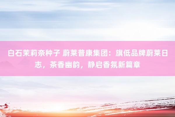 白石茉莉奈种子 蔚莱普康集团：旗低品牌蔚莱日志，茶香幽韵，静启香氛新篇章