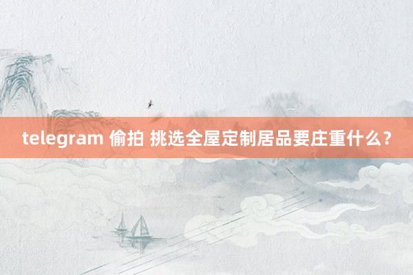 telegram 偷拍 挑选全屋定制居品要庄重什么？