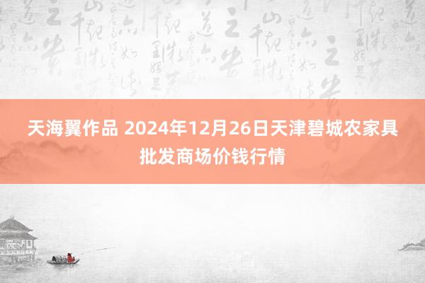 天海翼作品 2024年12月26日天津碧城农家具批发商场价钱行情