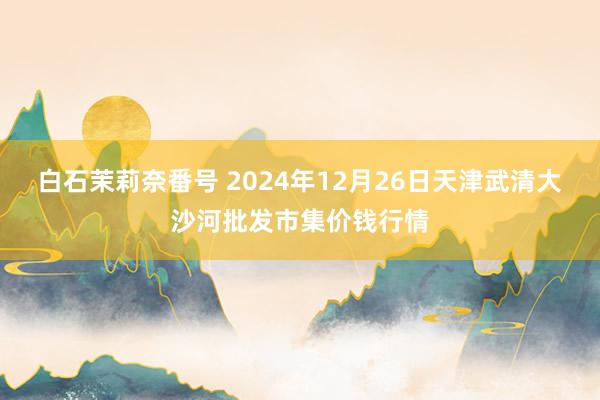 白石茉莉奈番号 2024年12月26日天津武清大沙河批发市集价钱行情