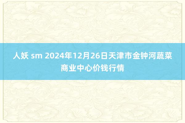 人妖 sm 2024年12月26日天津市金钟河蔬菜商业中心价钱行情