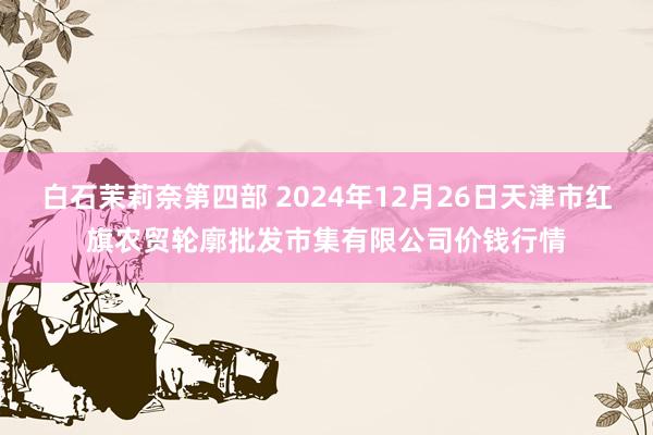 白石茉莉奈第四部 2024年12月26日天津市红旗农贸轮廓批发市集有限公司价钱行情