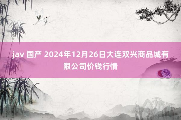 jav 国产 2024年12月26日大连双兴商品城有限公司价钱行情