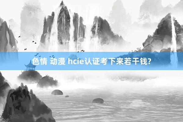 色情 动漫 hcie认证考下来若干钱?