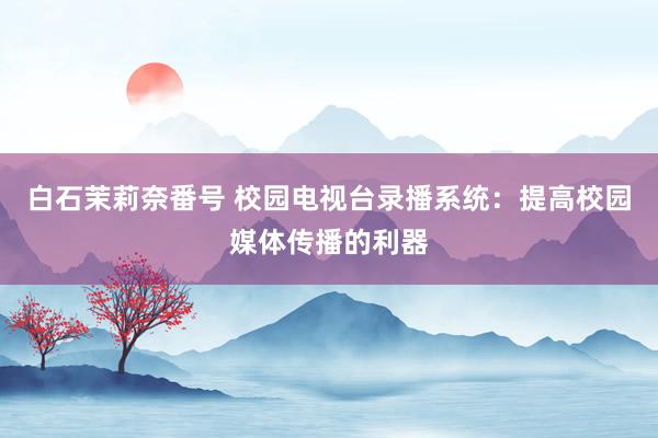 白石茉莉奈番号 校园电视台录播系统：提高校园媒体传播的利器