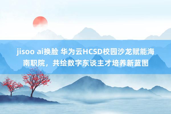 jisoo ai换脸 华为云HCSD校园沙龙赋能海南职院，共绘数字东谈主才培养新蓝图