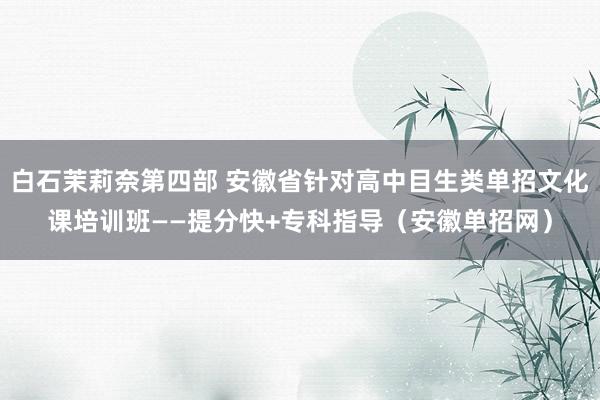 白石茉莉奈第四部 安徽省针对高中目生类单招文化课培训班——提分快+专科指导（安徽单招网）