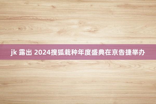 jk 露出 2024搜狐栽种年度盛典在京告捷举办