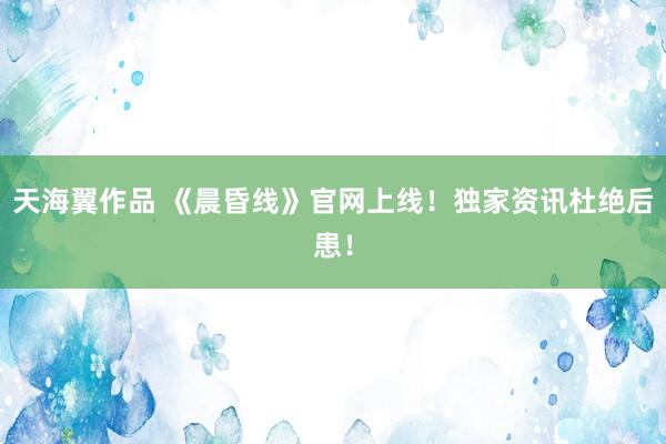 天海翼作品 《晨昏线》官网上线！独家资讯杜绝后患！