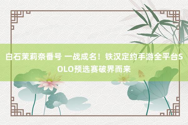 白石茉莉奈番号 一战成名！铁汉定约手游全平台SOLO预选赛破界而来