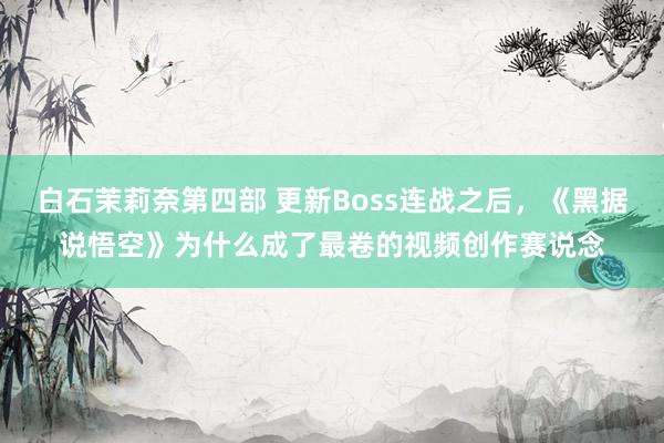 白石茉莉奈第四部 更新Boss连战之后，《黑据说悟空》为什么成了最卷的视频创作赛说念