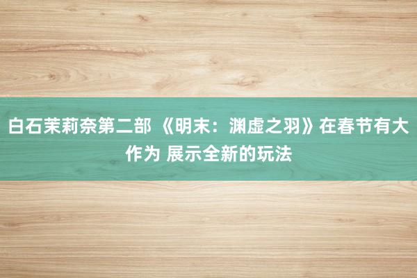 白石茉莉奈第二部 《明末：渊虚之羽》在春节有大作为 展示全新的玩法