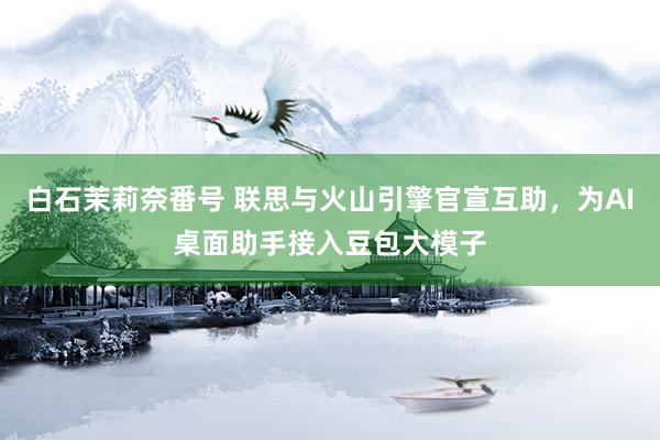 白石茉莉奈番号 联思与火山引擎官宣互助，为AI桌面助手接入豆包大模子