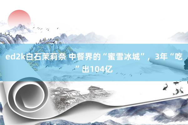 ed2k白石茉莉奈 中餐界的“蜜雪冰城”，3年“吃”出104亿