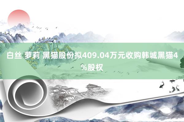 白丝 萝莉 黑猫股份拟409.04万元收购韩城黑猫4%股权