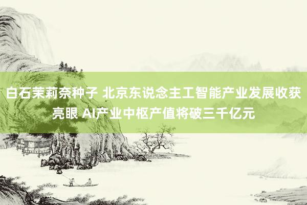 白石茉莉奈种子 北京东说念主工智能产业发展收获亮眼 AI产业中枢产值将破三千亿元