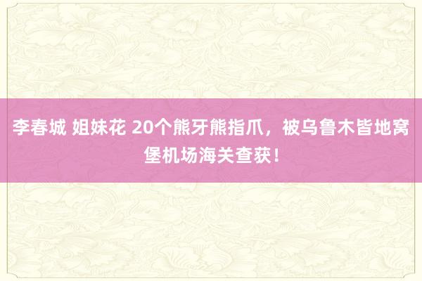 李春城 姐妹花 20个熊牙熊指爪，被乌鲁木皆地窝堡机场海关查获！