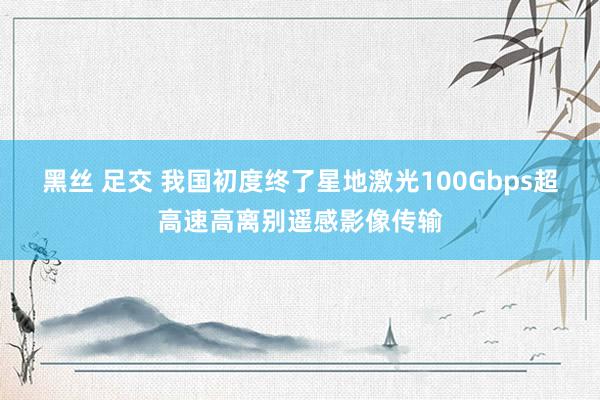 黑丝 足交 我国初度终了星地激光100Gbps超高速高离别遥感影像传输