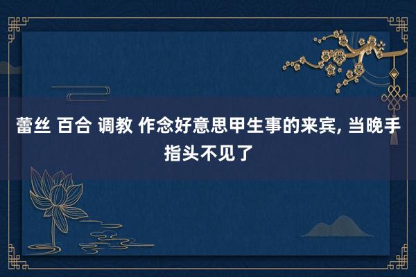 蕾丝 百合 调教 作念好意思甲生事的来宾, 当晚手指头不见了