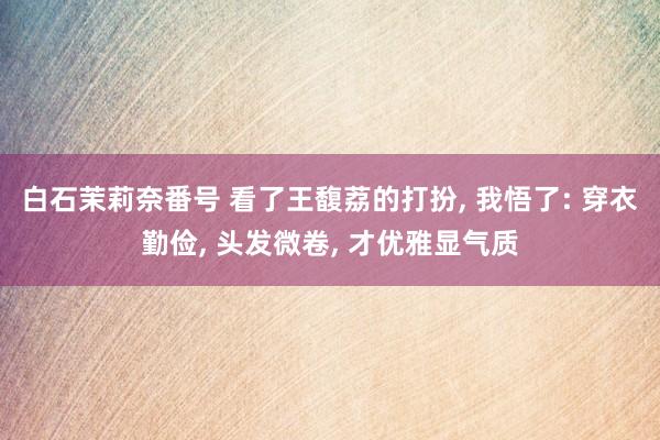 白石茉莉奈番号 看了王馥荔的打扮, 我悟了: 穿衣勤俭, 头发微卷, 才优雅显气质