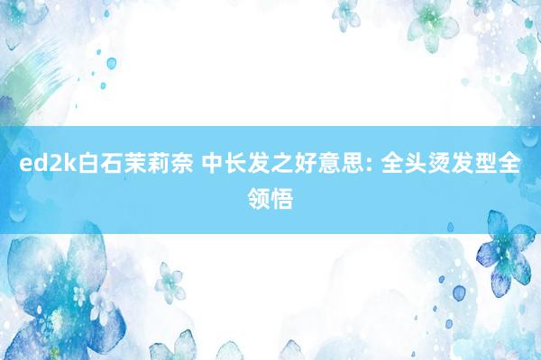 ed2k白石茉莉奈 中长发之好意思: 全头烫发型全领悟