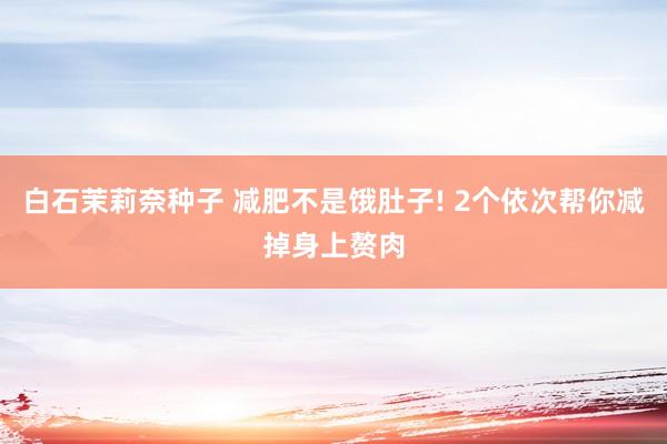 白石茉莉奈种子 减肥不是饿肚子! 2个依次帮你减掉身上赘肉