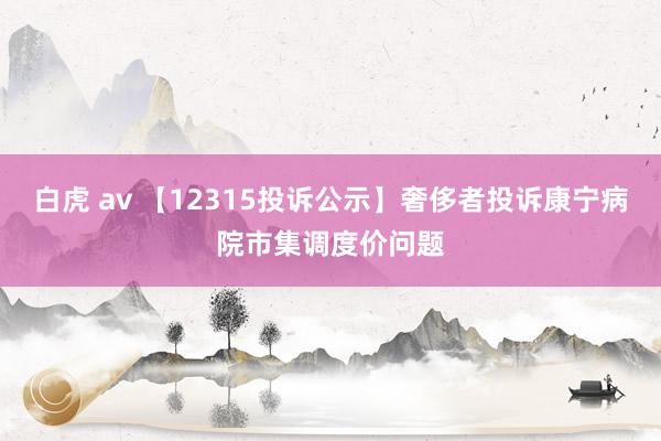 白虎 av 【12315投诉公示】奢侈者投诉康宁病院市集调度价问题