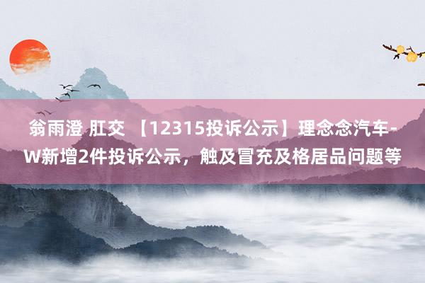 翁雨澄 肛交 【12315投诉公示】理念念汽车-W新增2件投诉公示，触及冒充及格居品问题等